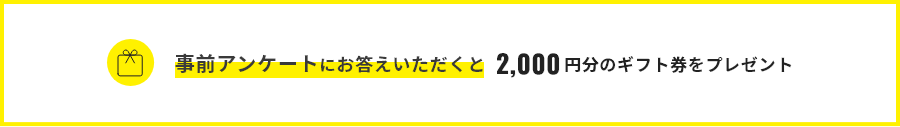 事前アンケートにお答えいただくと2,000円分のギフト券をプレゼント