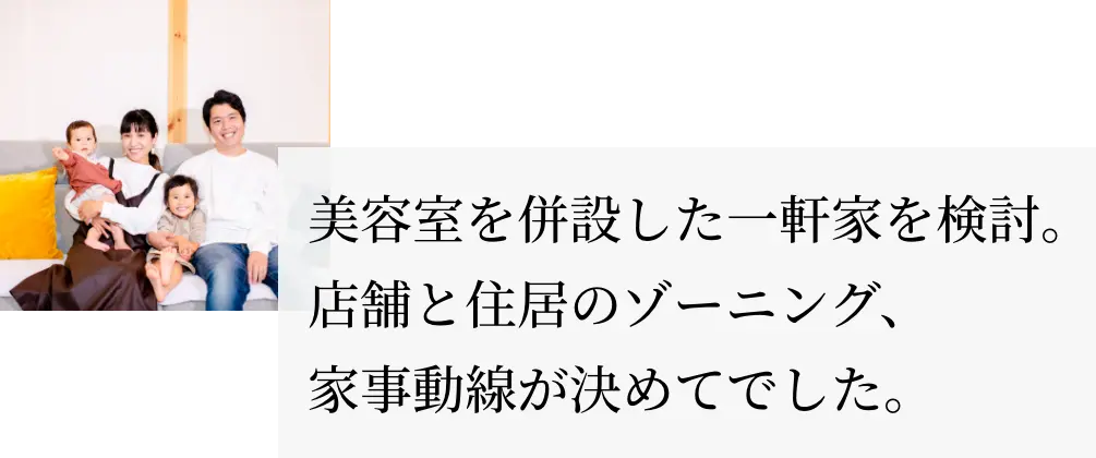 美容室を併設した一軒家を検討。店舗と住居のゾーニング、家事動線が決めてでした。